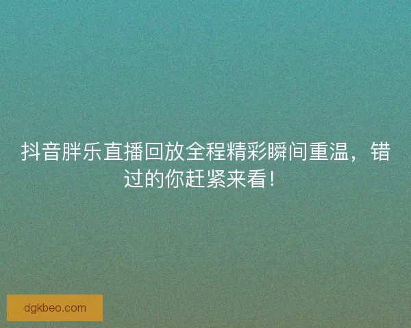 抖音胖乐直播回放全程精彩瞬间重温，错过的你赶紧来看！