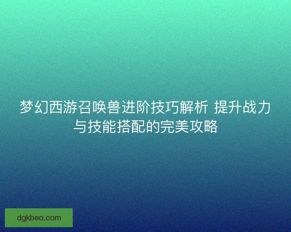 梦幻西游召唤兽进阶技巧解析 提升战力与技能搭配的完美攻略