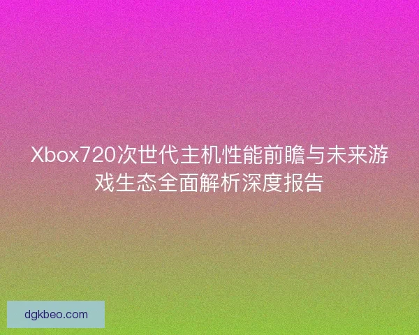 Xbox720次世代主机性能前瞻与未来游戏生态全面解析深度报告