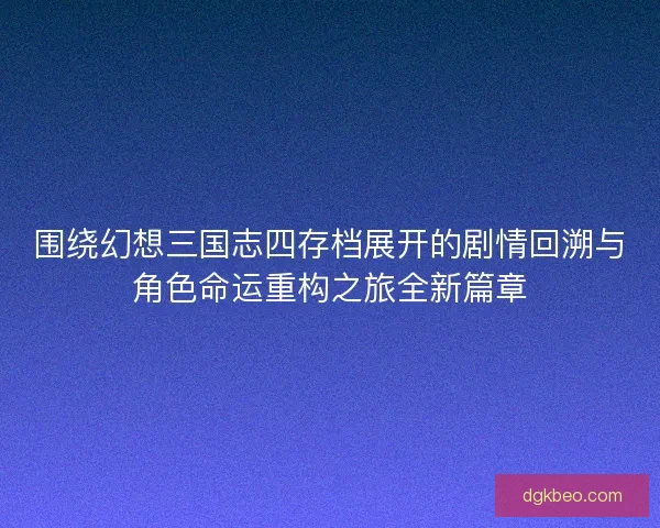 围绕幻想三国志四存档展开的剧情回溯与角色命运重构之旅全新篇章