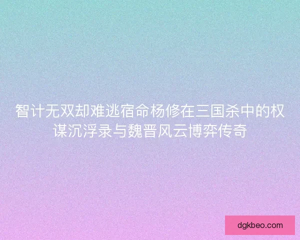 智计无双却难逃宿命杨修在三国杀中的权谋沉浮录与魏晋风云博弈传奇