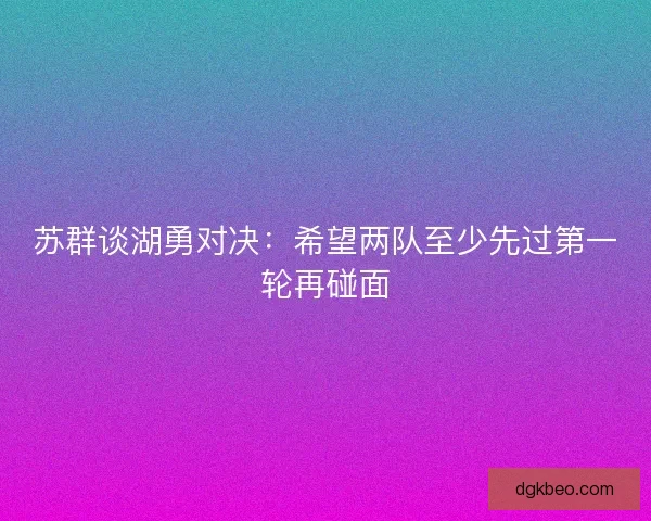 苏群谈湖勇对决：希望两队至少先过第一轮再碰面