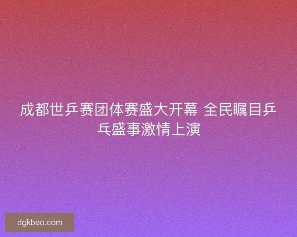 成都世乒赛团体赛盛大开幕 全民瞩目乒乓盛事激情上演
